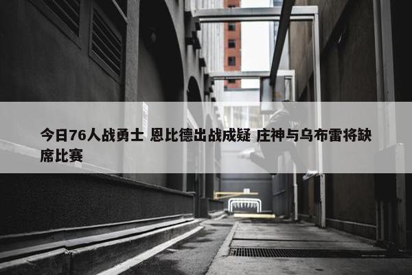 今日76人战勇士 恩比德出战成疑 庄神与乌布雷将缺席比赛