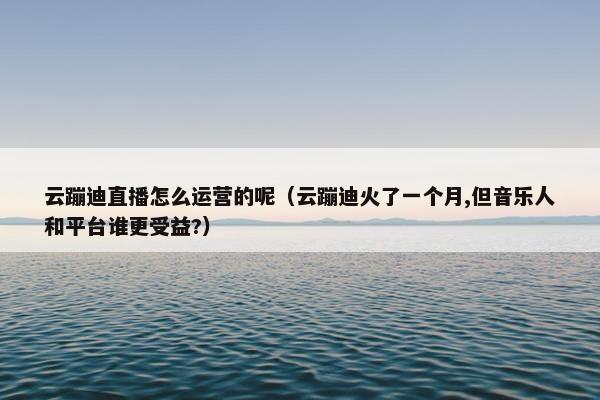 云蹦迪直播怎么运营的呢（云蹦迪火了一个月,但音乐人和平台谁更受益?）