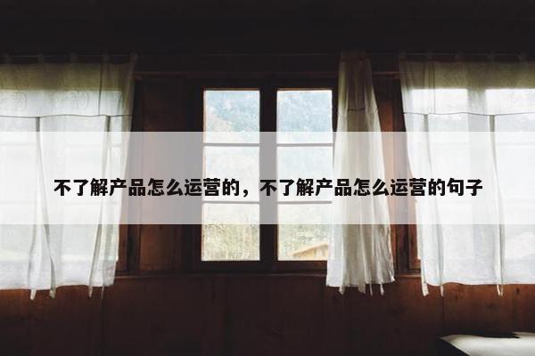 不了解产品怎么运营的，不了解产品怎么运营的句子