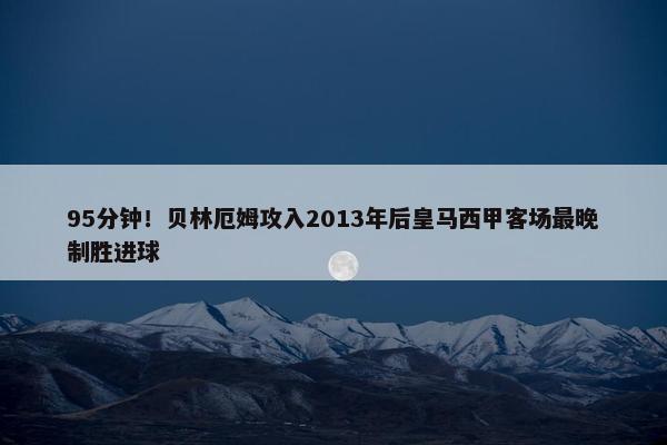 95分钟！贝林厄姆攻入2013年后皇马西甲客场最晚制胜进球