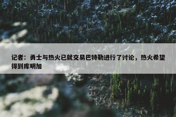 记者：勇士与热火已就交易巴特勒进行了讨论，热火希望得到库明加