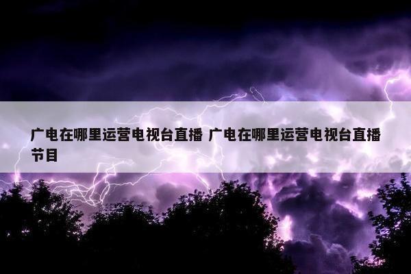 广电在哪里运营电视台直播 广电在哪里运营电视台直播节目