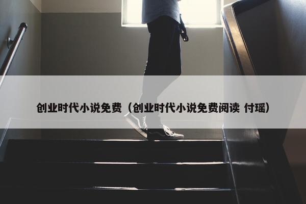 创业时代小说免费（创业时代小说免费阅读 付瑶）