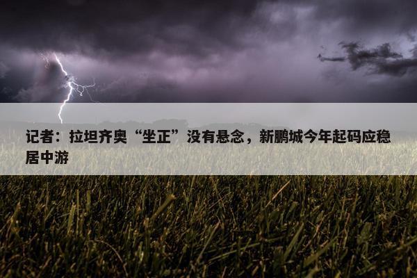 记者：拉坦齐奥“坐正”没有悬念，新鹏城今年起码应稳居中游