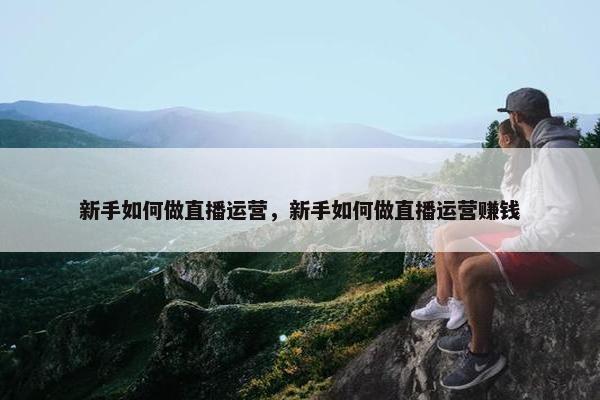 新手如何做直播运营，新手如何做直播运营赚钱