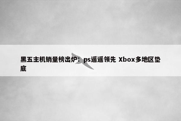 黑五主机销量榜出炉：ps遥遥领先 Xbox多地区垫底