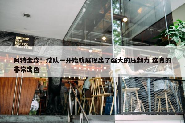 阿特金森：球队一开始就展现出了强大的压制力 这真的非常出色