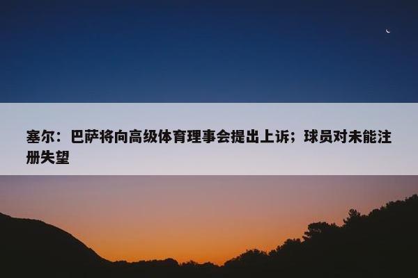 塞尔：巴萨将向高级体育理事会提出上诉；球员对未能注册失望