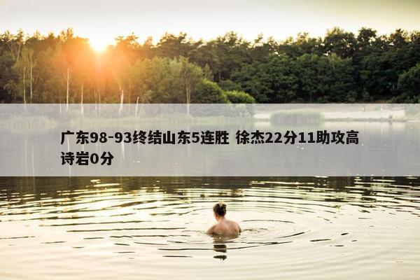 广东98-93终结山东5连胜 徐杰22分11助攻高诗岩0分