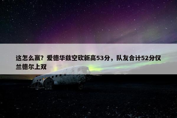 这怎么赢？爱德华兹空砍新高53分，队友合计52分仅兰德尔上双