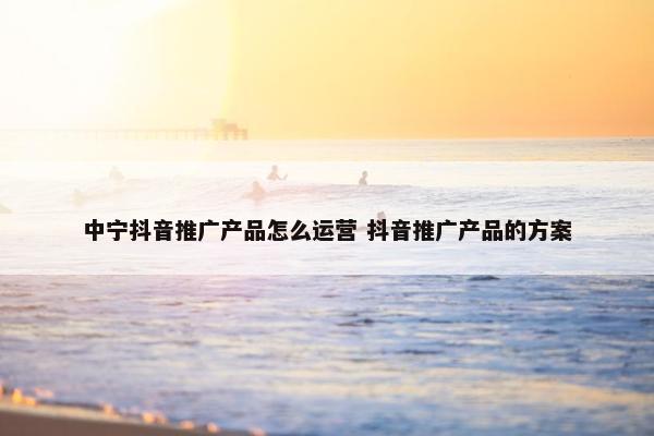 中宁抖音推广产品怎么运营 抖音推广产品的方案