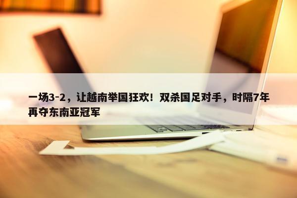 一场3-2，让越南举国狂欢！双杀国足对手，时隔7年再夺东南亚冠军