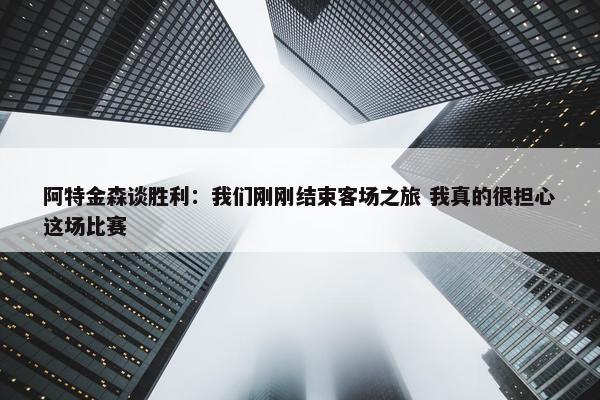 阿特金森谈胜利：我们刚刚结束客场之旅 我真的很担心这场比赛