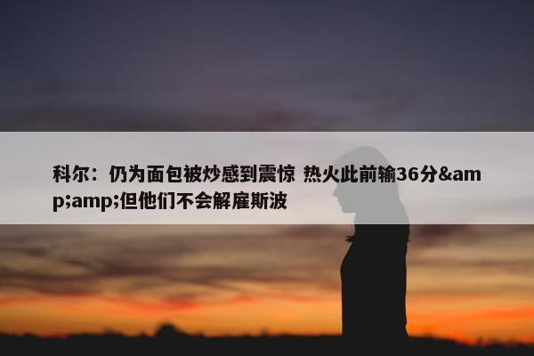 科尔：仍为面包被炒感到震惊 热火此前输36分&amp;但他们不会解雇斯波