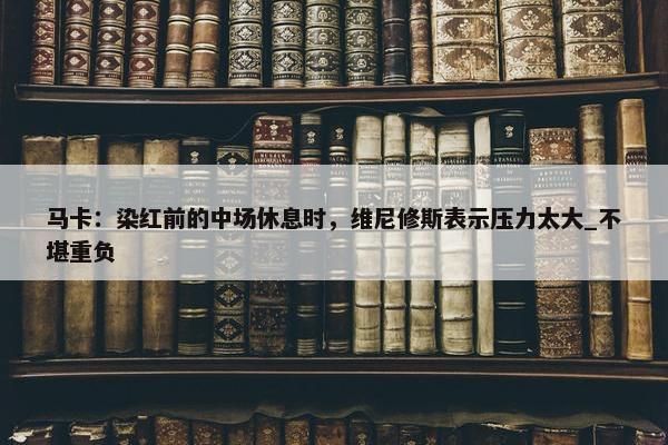 马卡：染红前的中场休息时，维尼修斯表示压力太大_不堪重负