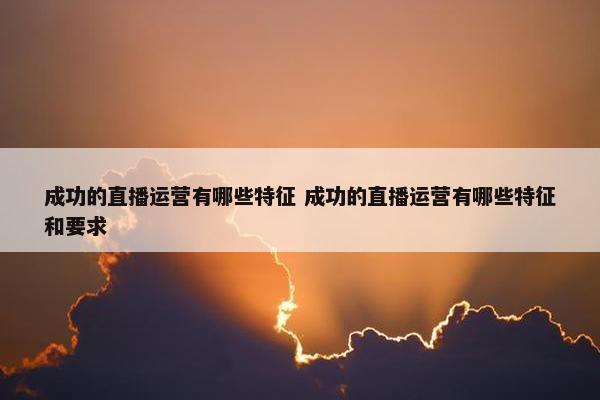 成功的直播运营有哪些特征 成功的直播运营有哪些特征和要求