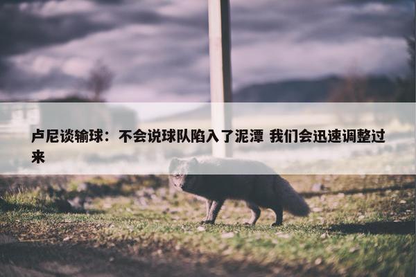 卢尼谈输球：不会说球队陷入了泥潭 我们会迅速调整过来