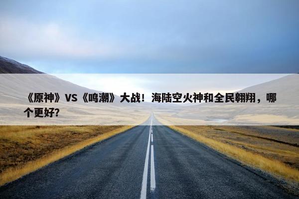 《原神》VS《鸣潮》大战！海陆空火神和全民翱翔，哪个更好？