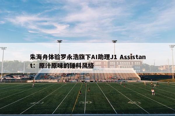 朱海舟体验罗永浩旗下AI助理J1 Assistant：原汁原味的锤科风格