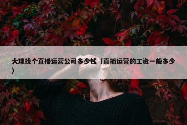 大理找个直播运营公司多少钱（直播运营的工资一般多少）