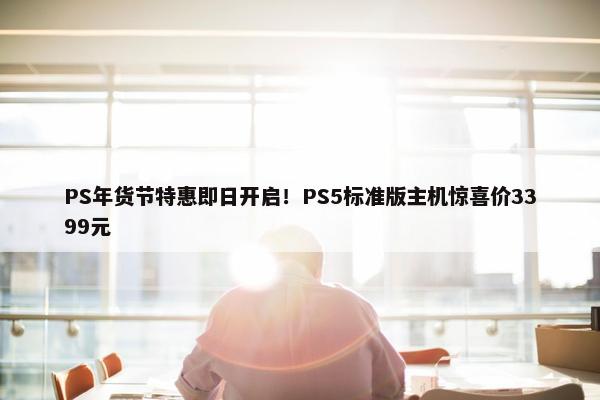 PS年货节特惠即日开启！PS5标准版主机惊喜价3399元