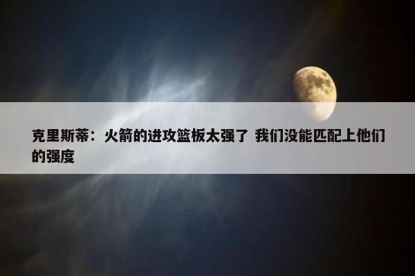 克里斯蒂：火箭的进攻篮板太强了 我们没能匹配上他们的强度