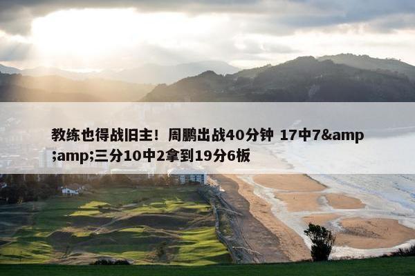 教练也得战旧主！周鹏出战40分钟 17中7&amp;三分10中2拿到19分6板