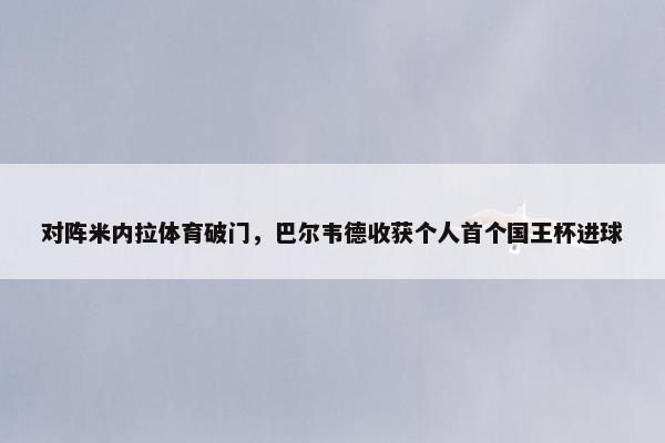 对阵米内拉体育破门，巴尔韦德收获个人首个国王杯进球