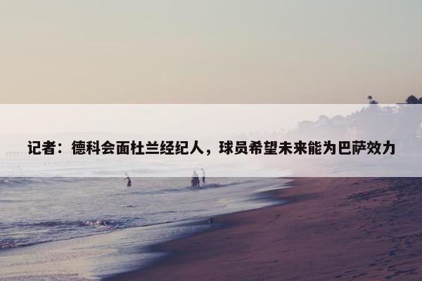 记者：德科会面杜兰经纪人，球员希望未来能为巴萨效力