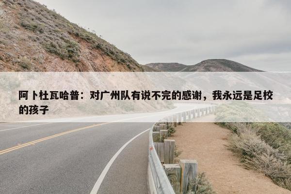 阿卜杜瓦哈普：对广州队有说不完的感谢，我永远是足校的孩子