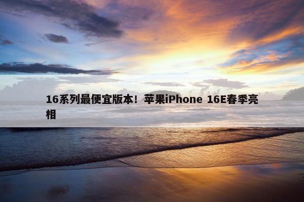 16系列最便宜版本！苹果iPhone 16E春季亮相