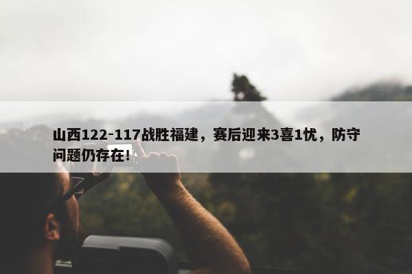 山西122-117战胜福建，赛后迎来3喜1忧，防守问题仍存在！