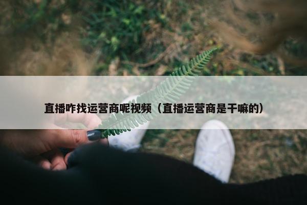 直播咋找运营商呢视频（直播运营商是干嘛的）