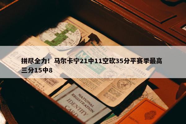 拼尽全力！马尔卡宁21中11空砍35分平赛季最高 三分15中8