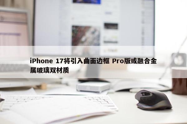 iPhone 17将引入曲面边框 Pro版或融合金属玻璃双材质