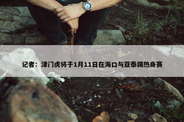 记者：津门虎将于1月11日在海口与亚泰踢热身赛