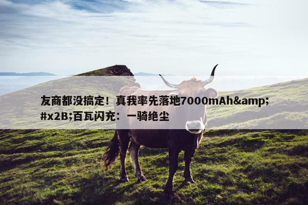 友商都没搞定！真我率先落地7000mAh&#x2B;百瓦闪充：一骑绝尘