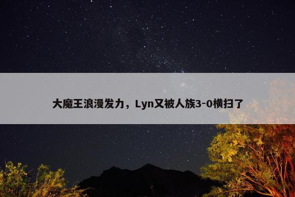 大魔王浪漫发力，Lyn又被人族3-0横扫了