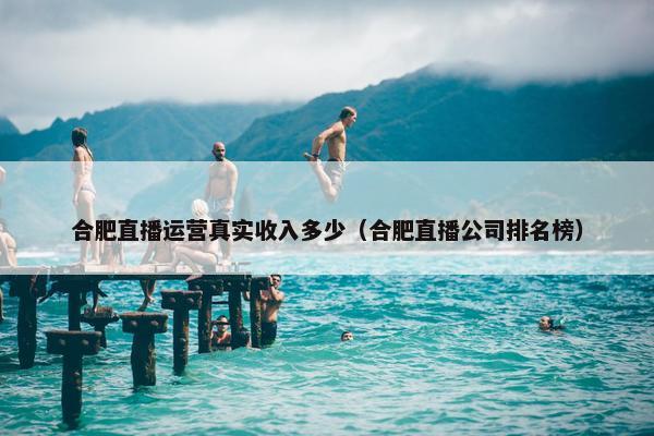 合肥直播运营真实收入多少（合肥直播公司排名榜）