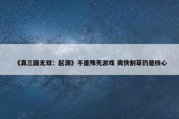 《真三国无双：起源》不是殊死游戏 爽快割草仍是核心