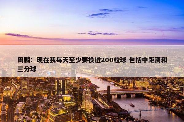 周鹏：现在我每天至少要投进200粒球 包括中距离和三分球