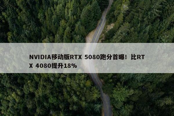 NVIDIA移动版RTX 5080跑分首曝！比RTX 4080提升18%