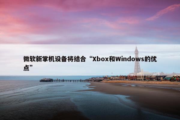 微软新掌机设备将结合“Xbox和Windows的优点”