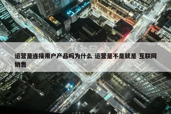 运营是连接用户产品吗为什么 运营是不是就是 互联网销售