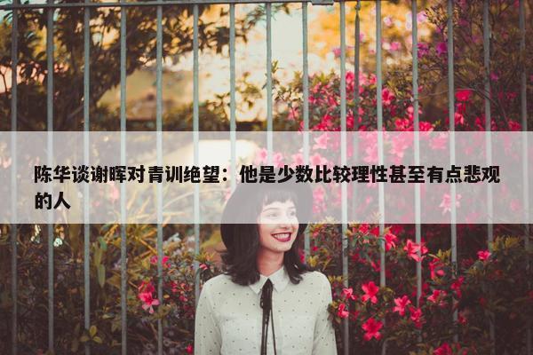 陈华谈谢晖对青训绝望：他是少数比较理性甚至有点悲观的人