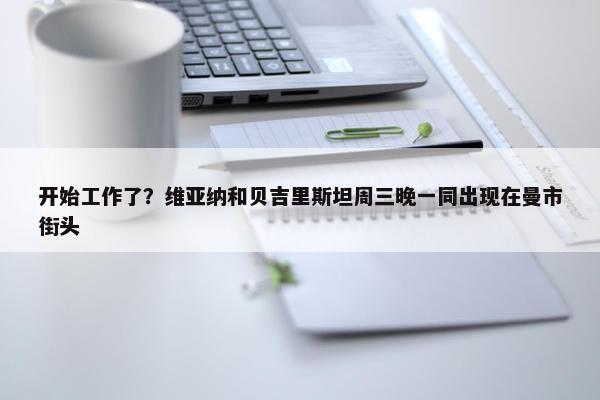 开始工作了？维亚纳和贝吉里斯坦周三晚一同出现在曼市街头