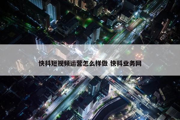 快抖短视频运营怎么样做 快抖业务网