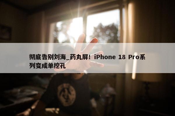 彻底告别刘海_药丸屏！iPhone 18 Pro系列变成单挖孔