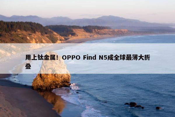 用上钛金属！OPPO Find N5成全球最薄大折叠