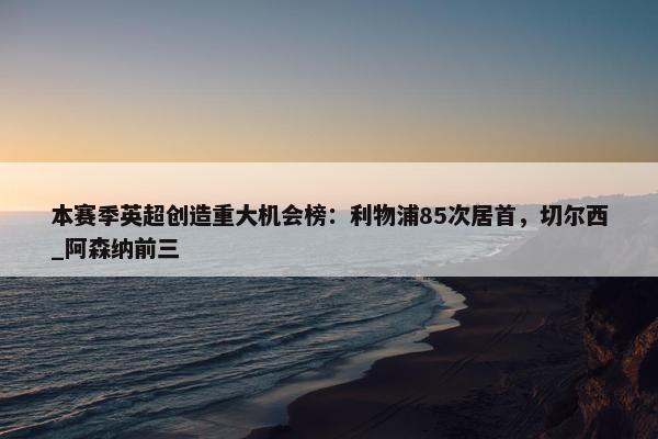 本赛季英超创造重大机会榜：利物浦85次居首，切尔西_阿森纳前三